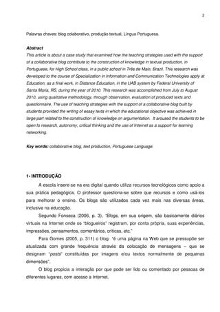 2




Palavras chaves: blog colaborativo, produção textual, Língua Portuguesa.


Abstract
This article is about a case study that examined how the teaching strategies used with the support
of a collaborative blog contribute to the construction of knowledge in textual production, in
Portuguese, for High School class, in a public school in Três de Maio, Brazil. This research was
developed to the course of Specialization in Information and Communication Technologies apply at
Education, as a final work, in Distance Education, in the UAB system by Federal University of
Santa Maria, RS, during the year of 2010. This research was accomplished from July to August
2010, using qualitative methodology, through observation, evaluation of produced texts and
questionnaire. The use of teaching strategies with the support of a collaborative blog built by
students provided the writing of essay texts in which the educational objective was achieved in
large part related to the construction of knowledge on argumentation. It aroused the students to be
open to research, autonomy, critical thinking and the use of Internet as a support for learning
networking.


Key words: collaborative blog, text production, Portuguese Language.




1- INTRODUÇÃO

       A escola insere-se na era digital quando utiliza recursos tecnológicos como apoio a
sua prática pedagógica. O professor questiona-se sobre que recursos e como usá-los
para melhorar o ensino. Os blogs são utilizados cada vez mais nas diversas áreas,
inclusive na educação.
       Segundo Fonseca (2006, p. 3), “Blogs, em sua origem, são basicamente diários
virtuais na Internet onde os “blogueiros” registram, por conta própria, suas experiências,
impressões, pensamentos, comentários, críticas, etc.”
       Para Gomes (2005, p. 311) o blog “é uma página na Web que se pressupõe ser
atualizada com grande frequência através da colocação de mensagens – que se
designam “posts” constituídas por imagens e/ou textos normalmente de pequenas
dimensões”.
       O blog propicia a interação por que pode ser lido ou comentado por pessoas de
diferentes lugares, com acesso a Internet.
 