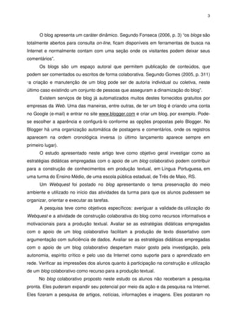 3




       O blog apresenta um caráter dinâmico. Segundo Fonseca (2006, p. 3) “os blogs são
totalmente abertos para consulta on-line, ficam disponíveis em ferramentas de busca na
Internet e normalmente contam com uma seção onde os visitantes podem deixar seus
comentários”.
       Os blogs são um espaço autoral que permitem publicação de conteúdos, que
podem ser comentados ou escritos de forma colaborativa. Segundo Gomes (2005, p. 311)
“a   criação e manutenção de um blog pode ser de autoria individual ou coletiva, neste
último caso existindo um conjunto de pessoas que asseguram a dinamização do blog”.
       Existem serviços de blog já automatizados muitos destes fornecidos gratuitos por
empresas da Web. Uma das maneiras, entre outras, de ter um blog é criando uma conta
no Google (e-mail) e entrar no site www.blogger.com e criar um blog, por exemplo. Pode-
se escolher a aparência e configurá-lo conforme as opções propostas pelo Blogger. No
Blogger há uma organização automática de postagens e comentários, onde os registros
aparecem na ordem cronológica inversa (o último lançamento aparece sempre em
primeiro lugar).
       O estudo apresentado neste artigo teve como objetivo geral investigar como as
estratégias didáticas empregadas com o apoio de um blog colaborativo podem contribuir
para a construção de conhecimentos em produção textual, em Língua Portuguesa, em
uma turma do Ensino Médio, de uma escola pública estadual, de Três de Maio, RS.
       Um Webquest foi postado no blog apresentando o tema preservação do meio
ambiente e utilizado no início das atividades da turma para que os alunos pudessem se
organizar, orientar e executar as tarefas.
       A pesquisa teve como objetivos específicos: averiguar a validade da utilização do
Webquest e a atividade de construção colaborativa do blog como recursos informativos e
motivacionais para a produção textual. Avaliar se as estratégias didáticas empregadas
com o apoio de um blog colaborativo facilitam a produção de texto dissertativo com
argumentação com suficiência de dados. Avaliar se as estratégias didáticas empregadas
com o apoio de um blog colaborativo despertam maior gosto pela investigação, pela
autonomia, espírito crítico e pelo uso da Internet como suporte para o aprendizado em
rede. Verificar as impressões dos alunos quanto à participação na construção e utilização
de um blog colaborativo como recurso para a produção textual.
       No blog colaborativo proposto neste estudo os alunos não receberam a pesquisa
pronta. Eles puderam expandir seu potencial por meio da ação e da pesquisa na Internet.
Eles fizeram a pesquisa de artigos, notícias, informações e imagens. Eles postaram no
 
