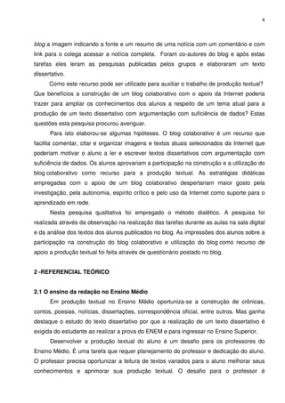 4




blog a imagem indicando a fonte e um resumo de uma notícia com um comentário e com
link para o colega acessar a notícia completa. Foram co-autores do blog e após estas
tarefas eles leram as pesquisas publicadas pelos grupos e elaboraram um texto
dissertativo.
      Como este recurso pode ser utilizado para auxiliar o trabalho de produção textual?
Que benefícios a construção de um blog colaborativo com o apoio da Internet poderia
trazer para ampliar os conhecimentos dos alunos a respeito de um tema atual para a
produção de um texto dissertativo com argumentação com suficiência de dados? Estas
questões esta pesquisa procurou averiguar.
      Para isto elaborou-se algumas hipóteses. O blog colaborativo é um recurso que
facilita comentar, citar e organizar imagens e textos atuais selecionados da Internet que
poderiam motivar o aluno a ler e escrever textos dissertativos com argumentação com
suficiência de dados. Os alunos aprovariam a participação na construção e a utilização do
blog colaborativo como recurso para a produção textual. As estratégias didáticas
empregadas com o apoio de um blog colaborativo despertariam maior gosto pela
investigação, pela autonomia, espírito crítico e pelo uso da Internet como suporte para o
aprendizado em rede.
      Nesta pesquisa qualitativa foi empregado o método dialético. A pesquisa foi
realizada através da observação na realização das tarefas durante as aulas na sala digital
e da análise dos textos dos alunos publicados no blog. As impressões dos alunos sobre a
participação na construção do blog colaborativo e utilização do blog como recurso de
apoio a produção textual foi feita através de questionário postado no blog.


2 -REFERENCIAL TEÓRICO


2.1 O ensino da redação no Ensino Médio
      Em produção textual no Ensino Médio oportuniza-se a construção de crônicas,
contos, poesias, notícias, dissertações, correspondência oficial, entre outros. Mas ganha
destaque o estudo do texto dissertativo por que a realização de um texto dissertativo é
exigida do estudante ao realizar a prova do ENEM e para ingressar no Ensino Superior.
      Desenvolver a produção textual do aluno é um desafio para os professores do
Ensino Médio. É uma tarefa que requer planejamento do professor e dedicação do aluno.
O professor precisa oportunizar a leitura de textos variados para o aluno melhorar seus
conhecimentos e aprimorar sua produção textual. O desafio para o professor é
 