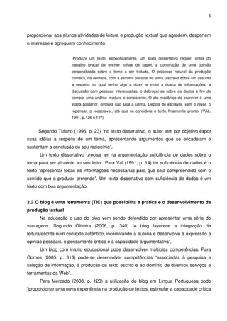 5




proporcionar aos alunos atividades de leitura e produção textual que agradem, despertem
o interesse e agreguem conhecimento.


                       Produzir um texto, especificamente, um texto dissertativo requer, antes do
                       trabalho braçal de encher folhas de papel, a construção de uma opinião
                       personalizada sobre o tema a ser tratado. O processo natural da produção
                       começa, na verdade, com a escolha pessoal do tema (escrevo sobre um assunto
                       a respeito do qual tenho algo a dizer) e inclui a busca de informações, a
                       discussão com pessoas interessadas, o debruçar-se sobre os dados a fim de
                       compor uma análise madura e consistente. O ato mecânico de escrever é uma
                       etapa posterior, embora não seja a última. Depois de escrever, vem o rever, o
                       repensar, o reescrever, até que se considere o texto finalmente pronto. (VAL,
                       1991, p.126 e 127)


     Segundo Tufano (1996, p. 23) “no texto dissertativo, o autor tem por objetivo expor
suas idéias a respeito de um tema, apresentando argumentos que se encadeiam e
sustentam a conclusão de seu raciocínio”.
      Um texto dissertativo precisa ter na argumentação suficiência de dados sobre o
tema para ser atraente ao seu leitor. Para Val (1991, p. 14) ter suficiência de dados é o
texto ”apresentar todas as informações necessárias para que seja compreendido com o
sentido que o produtor pretende”. Um texto dissertativo com suficiência de dados é um
texto com boa argumentação.


2.2 O blog é uma ferramenta (TIC) que possibilita a prática e o desenvolvimento da
produção textual
      Na educação o uso do blog vem sendo defendido por apresentar uma série de
vantagens. Segundo Oliveira (2006, p. 340) “o blog favorece a integração de
leitura/escrita num contexto autêntico, incentivando a autoria e desenvolve a expressão e
opinião pessoais, o pensamento crítico e a capacidade argumentativa”.
      Um blog com intuito educacional pode desenvolver múltiplas competências. Para
Gomes (2005, p. 313) pode-se desenvolver competências “associadas à pesquisa e
seleção de informação, à produção de texto escrito e ao domínio de diversos serviços e
ferramentas da Web”.
      Para Mercado (2008, p. 123) a utilização do blog em Língua Portuguesa pode
”proporcionar uma nova experiência na produção de textos, estimular a capacidade crítica
 