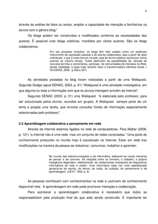 6




através da análise de fatos ou textos, ampliar a capacidade de interação e familiarizar os
alunos com o gênero blog.”
      Os blogs podem ser construídos e modificados conforme as necessidades dos
autores. É possível criar blogs coletivos, mantidos por vários autores. São os blogs
colaborativos.
                     Em seu processo evolutivo, os blogs têm sido usados como um poderoso
                     instrumento de expressão pessoal e de escrita colaborativa, seja a partir de sites
                     individuais, o que é mais comum na web, seja de forma coletiva, escrita por vários
                     autores ao mesmo tempo. Todos desfrutam da possibilidade de, através de
                     recursos de links e comentários, participar de comunidades de interesse na Web,
                     dando vitalidade, a essa mais recente veloz e transformadora interface social. (
                     OLIVEIRA, 2006, p.336 e 337)


      As atividades postadas no blog foram realizadas a partir de uma Webquest.
Segundo Dodge (apud SENAC, 2003, p. 01) “Webquest é uma atividade investigativa, em
que alguma ou toda a informação com que os alunos interagem provém da Internet”.
      Segundo SENAC (2003, p. 01) uma Webquest “é elaborada pelo professor, para
ser solucionada pelos alunos, reunidos em grupos. A Webquest sempre parte de um
tema e propõe uma tarefa, que envolve consultar fontes de informação especialmente
selecionadas pelo professor”.


2.3 Aprendizagem colaborativa e pensamento em rede
      Através da Internet estamos ligados na rede de computadores. Para Mattar (2008,
p. 121) “a Internet não é uma rede, mas um conjunto de redes conectadas.” Uma parte do
conhecimento produzido no mundo hoje é socializado na Internet. Estar em rede traz
modificações na maneira da pessoa se relacionar, comunicar, trabalhar e aprender.


                     No mundo das telecomunicações e da informática, elaboram-se novas maneiras
                     de pensar e de conviver. As relações entre os homens, o trabalho, a própria
                     inteligência dependem, efetivamente, da metamorfose incessante de dispositivos
                     informáticos de toda a ordem. Uma informática cada vez mais aperfeiçoada
                     apropria-se da escrita, da leitura, da visão, da audição, do pensamento e da
                     aprendizagem. (LÉVY, 1993, p. 9)


      As pessoas contribuem com conhecimentos na rede e usufruem do conhecimento
disponível nela. A aprendizagem em rede pode promover interação e colaboração.
      Para acontecer a aprendizagem colaborativa é necessário que todos se
responsabilizem pela produção final do que está sendo construído. É importante ter
 
