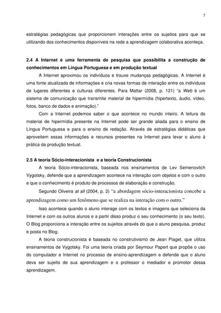 7




estratégias pedagógicas que proporcionem interações entre os sujeitos para que se
utilizando dos conhecimentos disponíveis na rede a aprendizagem colaborativa aconteça.



2.4 A Internet é uma ferramenta de pesquisa que possibilita a construção de
conhecimentos em Língua Portuguesa e em produção textual
      A Internet aproximou os indivíduos e trouxe mudanças pedagógicas. A Internet é
uma fonte atualizada de informações e cria novas formas de interação entre os indivíduos
de lugares diferentes e culturas diferentes. Para Mattar (2008, p. 121) “a Web é um
sistema de comunicação que transmite material de hipermídia (hipertexto, áudio, vídeo,
fotos, banco de dados e animação).”
      Com a Internet podemos saber o que acontece no mundo inteiro. A leitura do
material de hipermídia presente na Internet pode ser grande aliada para o ensino de
Língua Portuguesa e para o ensino de redação. Através de estratégias didáticas que
aproveitem essas informações e recursos presentes na Internet para levar o aluno à
prática da produção textual.


2.5 A teoria Sócio-interacionista e a teoria Construcionista
      A teoria Sócio-interacionista, baseada nos ensinamentos de Lev Semenovitch
Vygotsky, defende que a aprendizagem acontece na interação com objetos e com o outro
e que o conhecimento é produto de processos de elaboração e construção.
      Segundo Oliveira at all (2004, p. 2) “a abordagem sócio-interacionista concebe a

aprendizagem como um fenômeno que se realiza na interação com o outro.”
      Isso acontece quando o aluno interage com os textos e imagens que seleciona da
Internet e com os outros alunos e a partir disso produz o seu conhecimento (o seu texto).
O Blog proporciona a interação entre os sujeitos através do que o aluno pesquisa, produz
e posta no Blog.
      A teoria construcionista é baseada no construtivismo de Jean Piaget, que utiliza
ensinamentos de Vygotsky. Foi uma teoria criada por Seymour Papert que propõe o uso
do computador e Internet no processo de ensino-aprendizagem e defende que o aluno
deva ser sujeito de sua aprendizagem e o professor o mediador e promotor dessa
aprendizagem.
 