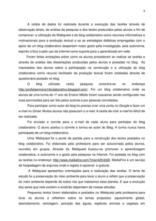 9




      A coleta de dados foi realizada durante a execução das tarefas através de
observação direta, da análise da pesquisa e dos textos produzidos pelos alunos a fim de
comprovar: a utilização da Webquest e do blog colaborativo como recursos informativos e
motivacionais para a produção textual e se as estratégias didáticas empregadas com o
apoio de um blog colaborativo despertam maior gosto pela investigação, pela autonomia,
espírito crítico e pelo uso da Internet como suporte para o aprendizado em rede.
     Foram feitas anotações sobre como os alunos procederam ao realizar as tarefas e
através de análise das dissertações produzidas pelos alunos e postadas no blog. As
impressões dos alunos sobre a participação na construção e a utilização do blog
colaborativo como recurso facilitador da produção textual foram coletadas através de
questionário postado no blog.
      O     blog     utilizado     nesta     pesquisa      encontra-se      no     endereço
http://profelaenirana1dcolaborativo.blogspot.com/. Foi um blog colaborativo onde os
alunos de uma turma do 1º ano do Ensino Médio foram coautores sendo configurado nas
suas permissões para ser lido pelos autores e por pessoas convidadas.
      Para participar como autor do blog foi preciso criar uma conta no Google e fazer um
e-mail no Gmail. Muitos alunos não possuíam o e-mail. A tarefa de criar e-mail foi difícil de
ser realizada.
      Foi enviado o convite para o e-mail de cada aluno para participar do blog
colaborativo. O aluno aceitou o convite e tornou-se autor do Blog. A turma nunca havia
participado de um blog colaborativo.
      Uma Webquest foi o ponto de partida para a construção dos textos postados no
blog colaborativo. Foi elaborada pela professora para ser solucionada pelos alunos,
reunidos em grupos. Através da Webquest buscou-se promover a aprendizagem
colaborativa, a autonomia e o gosto pela pesquisa na Internet. Foi postada no blog com
as tarefas no endereço: http://www.mediafire.com/?mwn42tn2d2t. MediaFire é um serviço
de hospedagem de arquivos onde o registo é opcional e gratuito.
       A Webquest apresentou orientações para a realização das tarefas. O tema do
estudo foi a preservação do meio ambiente para levar o aluno a refletir que a preservação
do meio ambiente depende de todos nós que habitamos esse planeta. E que a evolução
dos seres que nele existem e existirão dependem de nossas atitudes.
      Pequenos textos foram elaborados e postados na Webquest pela professora para
levar os alunos a refletirem sobre os temas propostos: aquecimento global,
desmatamento, reciclagem, poluição das águas, espécies animais e vegetais em
 