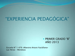 “EXPERIENCIA PEDAGÓGICA”
 PRIMER GRADO “B”
AÑO 2013
Escuela Nº 1-676 «Maestro Arturo Yaciófano»
Las Heras – Mendoza
 