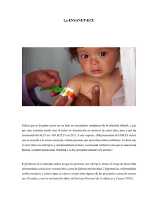 La ENSANUT-ECU
Señala que en Ecuador existe por un lado un crecimiento vertiginoso de la obesidad infantil, y que
por otro, continúa siendo alto el índice de desnutrición en menores de cinco años, pese a que ha
disminuido del 40,2% en 1986 al 25,3% en 2012. A este respecto, el Representante de UNICEF indicó
que de acuerdo a la misma encuesta, existen personas que presentan ambos problemas. Es decir que
existen niños con sobrepeso y con desnutrición crónica. La encuesta también revela que en una misma
familia, la madre puede tener obesidad y su hijo presentar desnutrición crónica”.
El problema de la obesidad radica en que las personas con sobrepeso tienen el riesgo de desarrollar
enfermedades crónicas no transmisibles, como la diabetes mellitus tipo 2, hipertensión, enfermedades
cardiovasculares y ciertos tipos de cáncer; siendo éstas algunas de las principales causas de muerte
en el Ecuador, como lo advierten los datos del Instituto Nacional de Estadísticas y Censos (INEC).
 