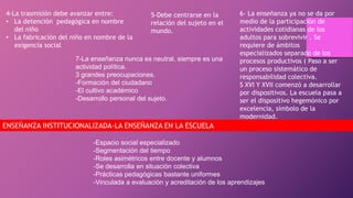 4-La trasmisión debe avanzar entre:
• La detención pedagógica en nombre
del niño
• La fabricación del niño en nombre de la
exigencia social
5-Debe centrarse en la
relación del sujeto en el
mundo.
6- La enseñanza ya no se da por
medio de la participación de
actividades cotidianas de los
adultos para sobrevivir . Se
requiere de ámbitos
especializados separado de los
procesos productivos ( Paso a ser
un proceso sistemático de
responsabilidad colectiva.
S XVI Y XVII comenzó a desarrollar
por dispositivos. La escuela pasa a
ser el dispositivo hegemónico por
excelencia, símbolo de la
modernidad.
7-La enseñanza nunca es neutral, siempre es una
actividad política.
3 grandes preocupaciones.
-Formación del ciudadano
-El cultivo académico
-Desarrollo personal del sujeto.
ENSEÑANZA INSTITUCIONALIZADA-LA ENSEÑANZA EN LA ESCUELA
-Espacio social especializado
-Segmentación del tiempo
-Roles asimétricos entre docente y alumnos
-Se desarrolla en situación colectiva
-Prácticas pedagógicas bastante uniformes
-Vinculada a evaluación y acreditación de los aprendizajes
 