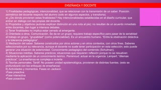 1) Finalidades pedagógicas, intencionalidad, que se relacionan con la transmisión de un saber. Posición
asimétrica del docente respecto del alumno (solo en algunos aspectos, y transitoria).
a) ¿De dónde provienen estas finalidades? Hay intencionalidades establecidas en el diseño curricular, que
entran en diálogo con las propias del docente.
b) Propósitos y objetivos (autoras explican distinción en una nota al pie): no resultan de un acuerdo inmediato
entre docentes, dan lugar a intensos debates.
c) Tener finalidades no implica estar cerrado al emergente.
2) Orientada a otros. Comunicación. Se da en un grupo; requiere trabajo específico para pasar de la serialidad
al trabajo en grupo, “grupalidad” (como potencialidad). Es un encuentro humano. “Entre la obstinación didáctica
y la tolerancia pedagógica”.
3) Mediación del saber. Saberes construidos por otros actores y en otros contextos, con otros fines. Saberes
seleccionados por su relevancia, aunque el docente no suele tener participación en esta selección; esto puede
generar una situación de exterioridad. Conocimiento pedagógico del contenido (Schulman).
4) Situaciones inéditas. Saberes prácticos; situaciones que requieren reflexión porque no se resuelven
mediante la aplicación de un conocimiento teórico. Perrenoud: actuar en la urgencia. Lampert: “dilemas
prácticos”. La enseñanza es compleja e incierta
5) Teorías personales. Tardif: No poseen unidad epistemológica, provienen de distintas fuentes. (esto se
profundizará con los enfoques de enseñanza)
6) Actividades y momentos. Fases en Jackson:
•Fase preactiva
•Fase interactiva
•Fase posactiva
ENSEÑANZA Y DOCENTE
 