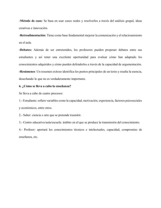 -Método de caso: Se basa en usar casos reales y resolverlos a través del análisis grupal, ideas
creativas e innovación.
-Retroalimentación: Tiene como base fundamental mejorar la comunicación y el relacionamiento
en el aula.
-Debates: Además de ser entretenidos, los profesores pueden proponer debates entre sus
estudiantes y así tener una excelente oportunidad para evaluar cómo han adaptado los
conocimientos adquiridos y cómo pueden defenderlos a través de la capacidad de argumentación.
-Resúmenes: Un resumen exitoso identifica los puntos principales de un texto y resalta la esencia,
desechando lo que no es verdaderamente importante.
6. ¿Cómo se lleva a cabo la enseñanza?
Se lleva a cabo de cuatro procesos:
1.- Estudiante: refiere variables como la capacidad, motivación, experiencia, factores psicosociales
y económicos, entre otros.
2.- Saber: ciencia o arte que se pretende trasmitir.
3.- Centro educativo/aula/escuela: ámbito en el que se produce la transmisión del conocimiento.
4.- Profesor: aportará los conocimientos técnicos e intelectuales, capacidad, compromiso de
enseñanza, etc.
 