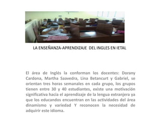 LA ENSEÑANZA-APRENDIZAJE DEL INGLES EN IETAL
El área de Inglés la conforman los docentes: Dorany
Cardona, Martha Saavedra, Lina Betancurt y Gabriel, se
orientan tres horas semanales en cada grupo, los grupos
tienen entre 30 y 40 estudiantes, existe una motivación
significativa hacia el aprendizaje de la lengua extranjera ya
que los educandos encuentran en las actividades del área
dinamismo y variedad Y reconocen la necesidad de
adquirir este idioma.
 