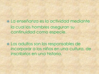 La enseñanza es la actividad mediante la cual los hombres aseguran su continuidad como especie. Los adultos son los responsables de incorporar a los niños en una cultura, de inscribirlos en una historia.