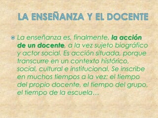 LA ENSEÑANZA Y EL DOCENTELa enseñanza es, finalmente, la acción de un docente, a la vez sujeto biográfico y actor social. Es acción situada, porque transcurre en un contexto histórico, social, cultural e institucional. Se inscribe en muchos tiempos a la vez: el tiempo del propio docente, el tiempo del grupo, el tiempo de la escuela…