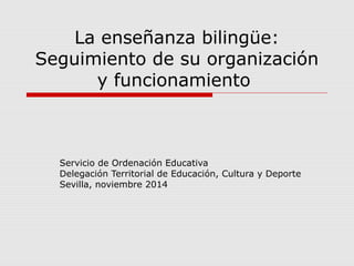 La enseñanza bilingüe: 
Seguimiento de su organización 
y funcionamiento 
Servicio de Ordenación Educativa 
Delegación Territorial de Educación, Cultura y Deporte 
Sevilla, noviembre 2014 
 