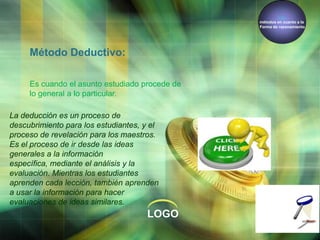 Los
métodos en cuanto a la
Forma de razonamiento

Método Deductivo:
Es cuando el asunto estudiado procede de
lo general a lo particular.
La deducción es un proceso de
descubrimiento para los estudiantes, y el
proceso de revelación para los maestros.
Es el proceso de ir desde las ideas
generales a la información
específica, mediante el análisis y la
evaluación. Mientras los estudiantes
aprenden cada lección, también aprenden
a usar la información para hacer
evaluaciones de ideas similares.

LOGO

 