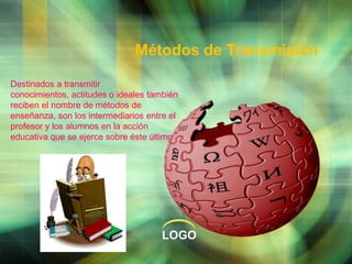 Métodos de Transmisión
Destinados a transmitir
conocimientos, actitudes o ideales también
reciben el nombre de métodos de
enseñanza, son los intermediarios entre el
profesor y los alumnos en la acción
educativa que se ejerce sobre éste último

LOGO

 