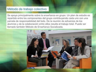 Método de trabajo colectivo:
Se apoya principalmente sobre la enseñanza en grupo. Un plan de estudio es
repartido entre los componentes del grupo contribuyendo cada uno con una
parcela de responsabilidad del todo. De la reunión de esfuerzos de los
alumnos y de la colaboración entre ellos resulta el trabajo total. Puede ser
llamado también Método de Enseñanza Socializada.

LOGO

 