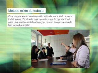 Método mixto de trabajo:
Cuando planea en su desarrollo actividades socializadas e
individuales. Es el más aconsejable pues da oportunidad
para una acción socializadora y al mismo tiempo, a otra de
tipo individualizador.

LOGO

 