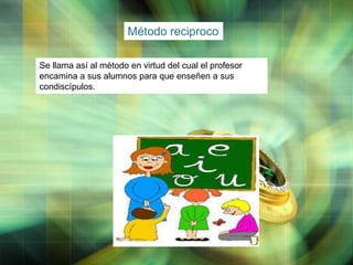 Método reciproco
Se llama así al método en virtud del cual el profesor
encamina a sus alumnos para que enseñen a sus
condiscípulos.

LOGO

 