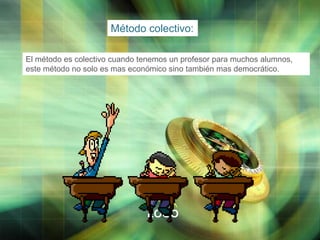 Método colectivo:
El método es colectivo cuando tenemos un profesor para muchos alumnos,
este método no solo es mas económico sino también mas democrático.

LOGO

 