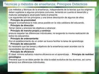 Técnicas y métodos de enseñanza; Principios Didácticos
Los métodos y técnicas de la enseñanza, independiente de la teorías que los originen
deben sujetarse a algunos principios comunes, teniendo en cuenta el desarrollo y
madurez pedagógica alcanzada hasta el presente.
Los siguientes son los principios y una breve descripción de algunos de ellos:
· Principio de proximidad
Integrar la enseñanza lo más cerca posible en la vida cotidiana del educando.
· Principio de dirección
Tornar claros y precisos los objetivos a alcanzar.
· Principio de marcha propia y continúa
procura respetar las diferencias individuales, no exigiendo la misma realización de
todos los educandos.
· Principio de ordenamiento
Con el establecimiento de un orden se busca facilitar la tarea de aprendizaje.
· Principio de adecuación
Es necesario que las tareas y objetivos de la enseñanza sean acordes con la
necesidades del educando.
· Principio de eficiencia
El ideal: mínimo esfuerzo máxima eficiencia en el aprendizaje. · Principio de realidad
psicológica
Previene que no se debe perder de vista la edad evolutiva de los alumnos, así como
tampoco sus diferencias individuales.

LOGO

 