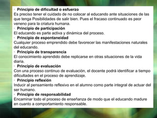 · Principio de dificultad o esfuerzo
Es preciso tener el cuidado de no colocar al educando ante situaciones de las
que tenga Posibilidades de salir bien. Pues el fracaso continuado es peor
veneno para la criatura humana.
· Principio de participación
El educando es parte activa y dinámica del proceso.
· Principio de espontaneidad
Cualquier proceso emprendido debe favorecer las manifestaciones naturales
del educando.
· Principio de transparencia
El conocimiento aprendido debe replicarse en otras situaciones de la vida
diaria.
· Principio de evaluación
Con una proceso continuo de evaluación, el docente podrá identificar a tiempo
dificultades en el proceso de aprendizaje.
· Principio reflexión
Inducir al pensamiento reflexivo en el alumno como parte integral de actuar del
ser humano.
· Principio de responsabilidad
Encaminar todo el proceso de enseñanza de modo que el educando madure
en cuanto a comportamiento responsable.
LOGO

 