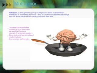 Motivación
Motivación (querer aprender): para que una persona realice un determinado
aprendizaje es necesario que movilice y dirija en una dirección determinada energía
para que las neuronas realicen nuevas conexiones entre ellas.

La motivación dependerá de
múltiples factores personales
(personalidad, fuerza de
voluntad...), familiares, sociales y
del contexto en el que se realiza el
estudio (métodos
de enseñanza, profesorado...)

 
