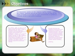 Objetivos
Etimológicamente, enseñar (en latín, insignare) significa "señalar", "mostrar
algo a alguien", significado éste que solo supone una acción por parte del que
enseña, el docente, sin que tenga que existir necesariamente un correlato en
el discente, es decir, el que recibe la enseñanza.
.

Sin embargo, desde el punto de vista
didáctico, la enseñanza pretende también el
perfeccionamiento del sujeto a través del
aprendizaje. Enseñanza y aprendizaje
constituyen, pues, las dos fases del proceso de
adquisición de conocimientos, cuya
manifestación concreta es la instrucción
alcanzada en un momento dado. Esos tres
aspectos esenciales se hallan íntimamente
relacionados en el plano escolar. En el
proceso educativo, la enseñanza -impartida por
el profesor- se desarrolla en función del
aprendizaje -que realiza el alumno- y de la
instrucción, conjunto de los conocimientos
adquiridos

Se suelen mencionar unas
cualidades necesarias para que la
enseñanza se convierta en una
“enseñanza educativa”: valía de los
contenidos enseñados, veracidad
de lo que se enseña (actualidad y
utilidad) y adaptación a los sujetos
que aprenden. Destaco las
características de intencionalidad,
interacción comunicativa de sus
procesos, intención normativa y
perfectiva

.

 