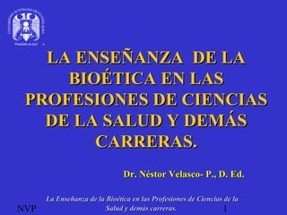 NVP 1
LA ENSEÑANZA DE LALA ENSEÑANZA DE LA
BIOÉTICA EN LASBIOÉTICA EN LAS
PROFESIONES DE CIENCIASPROFESIONES DE CIENCIAS
DE LA SALUD Y DEMÁSDE LA SALUD Y DEMÁS
CARRERAS.CARRERAS.
Dr. Néstor Velasco- P., D. Ed.Dr. Néstor Velasco- P., D. Ed.
La Enseñanza de la Bioética en las Profesiones de Ciencias de laLa Enseñanza de la Bioética en las Profesiones de Ciencias de la
Salud y demás carreras.Salud y demás carreras.
 