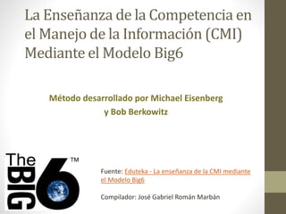 La Enseñanza de la Competencia en 
el Manejo de la Información (CMI) 
Mediante el Modelo Big6 
Método desarrollado por Michael Eisenberg 
y Bob Berkowitz 
Fuente: Eduteka - La enseñanza de la CMI mediante 
el Modelo Big6 
Compilador: José Gabriel Román Marbán 
 