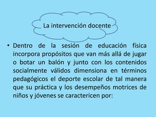 La intervención docente
• Dentro de la sesión de educación física
incorpora propósitos que van más allá de jugar
o botar un balón y junto con los contenidos
socialmente válidos dimensiona en términos
pedagógicos el deporte escolar de tal manera
que su práctica y los desempeños motrices de
niños y jóvenes se caractericen por:
 