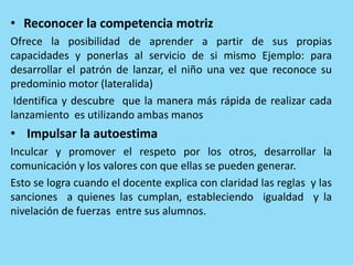 • Reconocer la competencia motriz
Ofrece la posibilidad de aprender a partir de sus propias
capacidades y ponerlas al servicio de si mismo Ejemplo: para
desarrollar el patrón de lanzar, el niño una vez que reconoce su
predominio motor (lateralida)
Identifica y descubre que la manera más rápida de realizar cada
lanzamiento es utilizando ambas manos
• Impulsar la autoestima
Inculcar y promover el respeto por los otros, desarrollar la
comunicación y los valores con que ellas se pueden generar.
Esto se logra cuando el docente explica con claridad las reglas y las
sanciones a quienes las cumplan, estableciendo igualdad y la
nivelación de fuerzas entre sus alumnos.
 