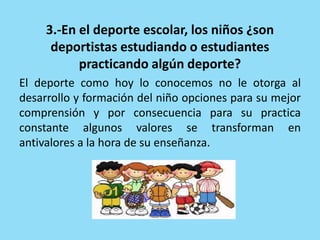 3.-En el deporte escolar, los niños ¿son
deportistas estudiando o estudiantes
practicando algún deporte?
El deporte como hoy lo conocemos no le otorga al
desarrollo y formación del niño opciones para su mejor
comprensión y por consecuencia para su practica
constante algunos valores se transforman en
antivalores a la hora de su enseñanza.
 