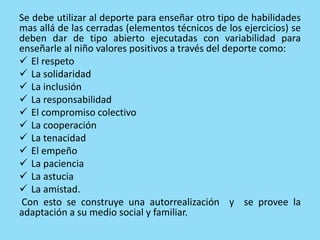 Se debe utilizar al deporte para enseñar otro tipo de habilidades
mas allá de las cerradas (elementos técnicos de los ejercicios) se
deben dar de tipo abierto ejecutadas con variabilidad para
enseñarle al niño valores positivos a través del deporte como:
 El respeto
 La solidaridad
 La inclusión
 La responsabilidad
 El compromiso colectivo
 La cooperación
 La tenacidad
 El empeño
 La paciencia
 La astucia
 La amistad.
Con esto se construye una autorrealización y se provee la
adaptación a su medio social y familiar.
 