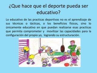 ¿Que hace que el deporte pueda ser
educativo?
Lo educativo de las practicas deportivas no es el aprendizaje de
sus técnicas o tácticas, o los beneficios físicos, sino lo
únicamente educativo en que puedan realizarse esas practicas
que permita comprometer y movilizar las capacidades para la
configuración del propio yo, logrando su estructuración.
 