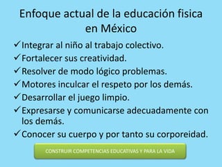Enfoque actual de la educación fisica
en México
Integrar al niño al trabajo colectivo.
Fortalecer sus creatividad.
Resolver de modo lógico problemas.
Motores inculcar el respeto por los demás.
Desarrollar el juego limpio.
Expresarse y comunicarse adecuadamente con
los demás.
Conocer su cuerpo y por tanto su corporeidad.
CONSTRUIR COMPETENCIAS EDUCATIVAS Y PARA LA VIDA
 