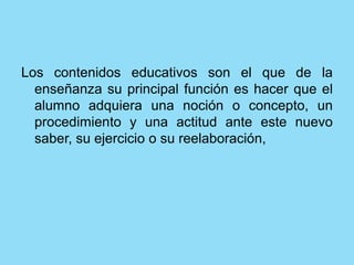 Los contenidos educativos son el que de la
enseñanza su principal función es hacer que el
alumno adquiera una noción o concepto, un
procedimiento y una actitud ante este nuevo
saber, su ejercicio o su reelaboración,
 