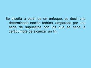 Se diseña a partir de un enfoque, es decir una
determinada noción teórica, amparada por una
serie de supuestos con los que se tiene la
certidumbre de alcanzar un fin.
 