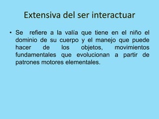 • Se refiere a la valía que tiene en el niño el
dominio de su cuerpo y el manejo que puede
hacer de los objetos, movimientos
fundamentales que evolucionan a partir de
patrones motores elementales.
 