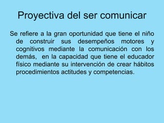 Se refiere a la gran oportunidad que tiene el niño
de construir sus desempeños motores y
cognitivos mediante la comunicación con los
demás, en la capacidad que tiene el educador
físico mediante su intervención de crear hábitos
procedimientos actitudes y competencias.
 