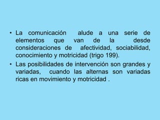 • La comunicación alude a una serie de
elementos que van de la desde
consideraciones de afectividad, sociabilidad,
conocimiento y motricidad (trigo 199).
• Las posibilidades de intervención son grandes y
variadas, cuando las alternas son variadas
ricas en movimiento y motricidad .
 