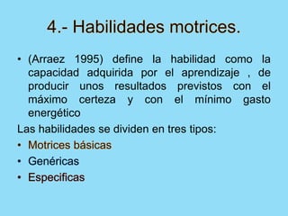 • (Arraez 1995) define la habilidad como la
capacidad adquirida por el aprendizaje , de
producir unos resultados previstos con el
máximo certeza y con el mínimo gasto
energético
Las habilidades se dividen en tres tipos:
 