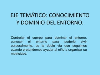 EJE TEMÁTICO: CONOCIMIENTO
Y DOMINIO DEL ENTORNO.
Controlar el cuerpo para dominar el entorno,
conocer el entorno para poderlo vivir
corporalmente, es la doble vía que seguimos
cuando pretendemos ayudar al niño a organizar su
motricidad.
 