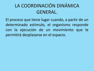 LA COORDINACIÓN DINÁMICA
GENERAL.
El proceso que tiene lugar cuando, a partir de un
determinado estimulo, el organismo responde
con la ejecución de un movimiento que le
permitirá desplazarse en el espacio.
 