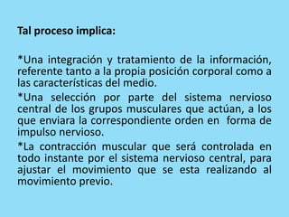 Tal proceso implica:
*Una integración y tratamiento de la información,
referente tanto a la propia posición corporal como a
las características del medio.
*Una selección por parte del sistema nervioso
central de los grupos musculares que actúan, a los
que enviara la correspondiente orden en forma de
impulso nervioso.
*La contracción muscular que será controlada en
todo instante por el sistema nervioso central, para
ajustar el movimiento que se esta realizando al
movimiento previo.
 