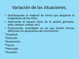 Variación de las situaciones.
• Distribuyendo el material de forma que despierte la
imaginación de los niños.
• Alternando el espacio físico de la sesión( gimnasio,
patio, parque, campo, etc.)
• Proponiendo actividades en las que tomen formas
diferentes los parámetros del movimiento:
*Amplitud.
*Dirección.
*Aceleración.
*Fuerza
*Velocidad
*Duración.
 