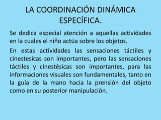 LA COORDINACIÓN DINÁMICA
ESPECÍFICA.
Se dedica especial atención a aquellas actividades
en la cuales el niño actúa sobre los objetos.
En estas actividades las sensaciones táctiles y
cinestesicas son importantes, pero las sensaciones
táctiles y cinestésicas son importantes, para las
informaciones visuales son fundamentales, tanto en
la guía de la mano hacia la prensión del objeto
como en su posterior manipulación.
 