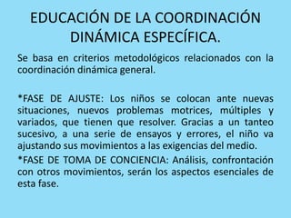EDUCACIÓN DE LA COORDINACIÓN
DINÁMICA ESPECÍFICA.
Se basa en criterios metodológicos relacionados con la
coordinación dinámica general.
*FASE DE AJUSTE: Los niños se colocan ante nuevas
situaciones, nuevos problemas motrices, múltiples y
variados, que tienen que resolver. Gracias a un tanteo
sucesivo, a una serie de ensayos y errores, el niño va
ajustando sus movimientos a las exigencias del medio.
*FASE DE TOMA DE CONCIENCIA: Análisis, confrontación
con otros movimientos, serán los aspectos esenciales de
esta fase.
 