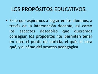 LOS PROPÓSITOS EDUCATIVOS.
• Es lo que aspiramos a lograr en los alumnos, a
través de la intervención docente, así como
los aspectos deseables que queremos
conseguir, los propósitos nos permiten tener
en claro el punto de partida, el qué, el para
qué, y el cómo del proceso pedagógico
 