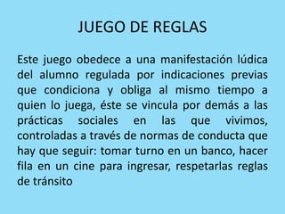 JUEGO DE REGLAS
Este juego obedece a una manifestación lúdica
del alumno regulada por indicaciones previas
que condiciona y obliga al mismo tiempo a
quien lo juega, éste se vincula por demás a las
prácticas sociales en las que vivimos,
controladas a través de normas de conducta que
hay que seguir: tomar turno en un banco, hacer
fila en un cine para ingresar, respetarlas reglas
de tránsito
 