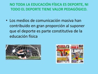 NO TODA LA EDUCACIÓN FÍSICA ES DEPORTE, NI
TODO EL DEPORTE TIENE VALOR PEDAGÓGICO.
• Los medios de comunicación masiva han
contribuido en gran proporción al suponer
que el deporte es parte constitutiva de la
educación física
 