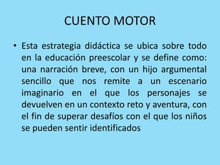 CUENTO MOTOR
• Esta estrategia didáctica se ubica sobre todo
en la educación preescolar y se define como:
una narración breve, con un hijo argumental
sencillo que nos remite a un escenario
imaginario en el que los personajes se
devuelven en un contexto reto y aventura, con
el fin de superar desafíos con el que los niños
se pueden sentir identificados
 